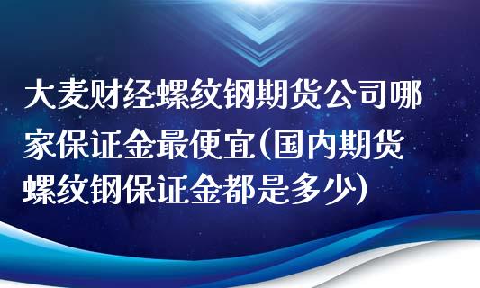 大麦财经螺纹钢期货公司哪家保证金最便宜(国内期货螺纹钢保证金都是多少)