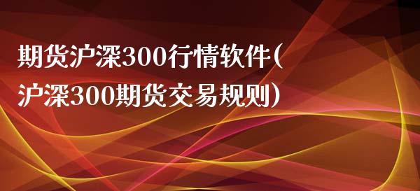 期货沪深300行情软件(沪深300期货交易规则)