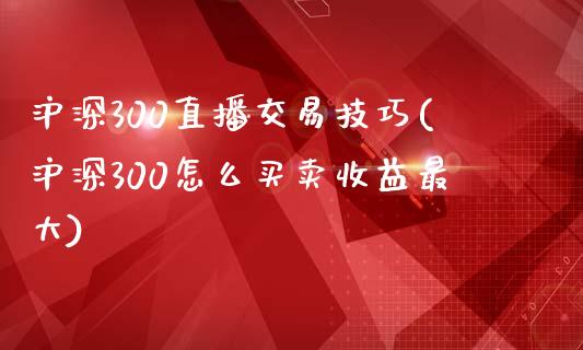 沪深300直播交易技巧(沪深300怎么买卖收益最大)