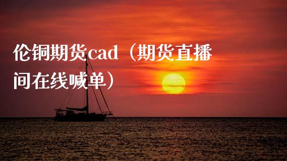 伦铜期货cad（期货直播间在线喊单）