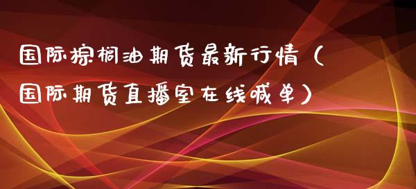 国际棕榈油期货最新行情（国际期货直播室在线喊单）