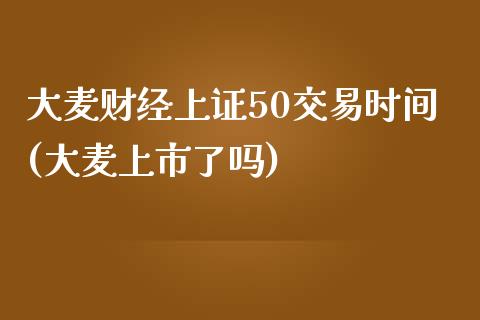 大麦财经上证50交易时间(大麦上市了吗)