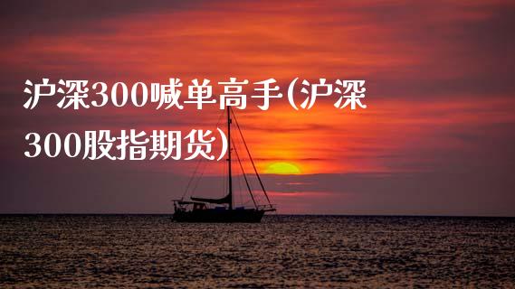 沪深300喊单高手(沪深300股指期货)