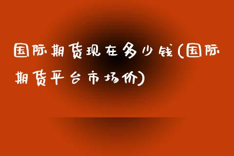 国际期货现在多少钱(国际期货平台市场价)