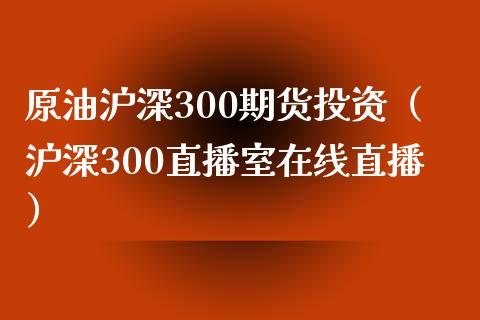 原油沪深300期货投资（沪深300直播室在线直播）