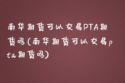 南华期货可以交易PTA期货吗(南华期货可以交易pta期货吗)