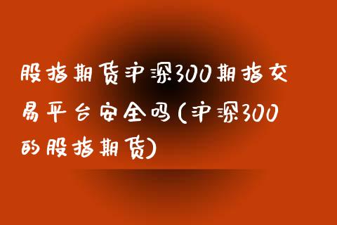 股指期货沪深300期指交易平台安全吗(沪深300的股指期货)