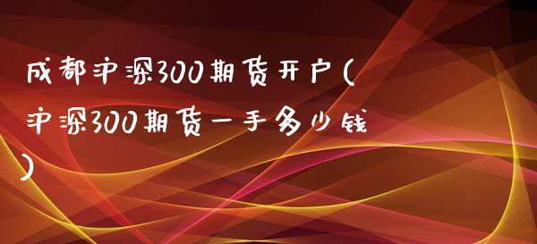 成都沪深300期货开户(沪深300期货一手多少钱)