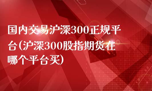 国内交易沪深300正规平台(沪深300股指期货在哪个平台买)