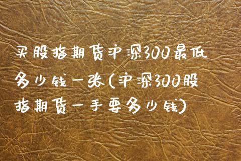 买股指期货沪深300最低多少钱一张(沪深300股指期货一手要多少钱)