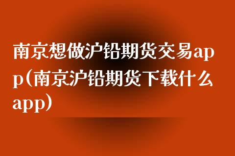 南京想做沪铅期货交易app(南京沪铅期货下载什么app)