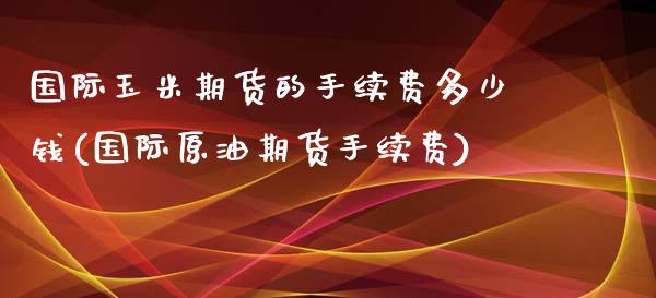 国际玉米期货的手续费多少钱(国际原油期货手续费)