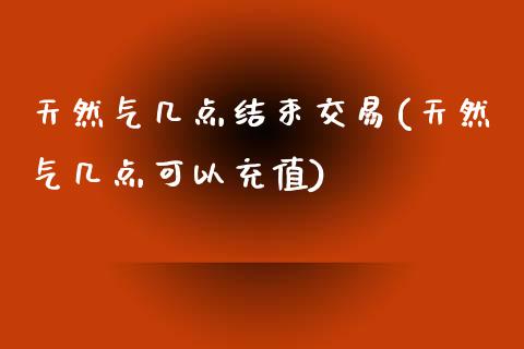 天然气几点结束交易(天然气几点可以充值)