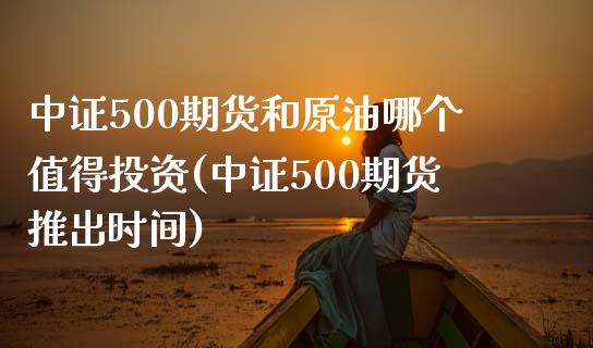 中证500期货和原油哪个值得投资(中证500期货推出时间)