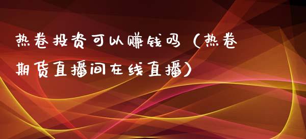 热卷投资可以赚钱吗（热卷期货直播间在线直播）