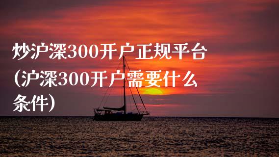 炒沪深300开户正规平台(沪深300开户需要什么条件)