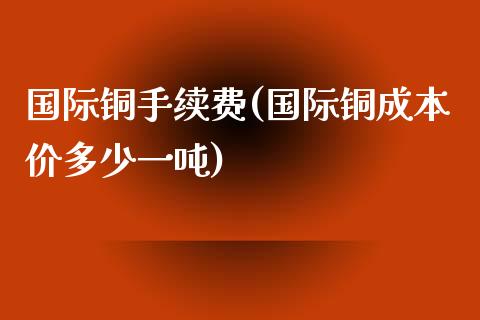 国际铜手续费(国际铜成本价多少一吨)