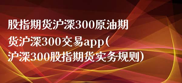 股指期货沪深300原油期货沪深300交易app(沪深300股指期货实务规则)