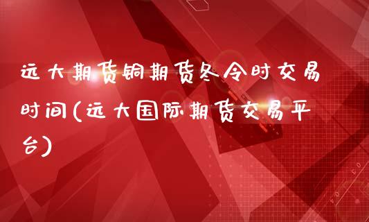 远大期货铜期货冬令时交易时间(远大国际期货交易平台)