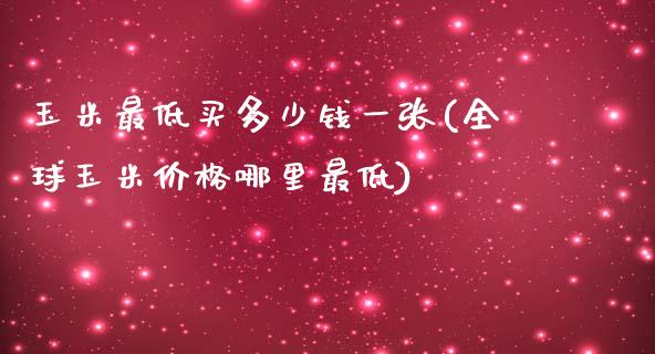 玉米最低买多少钱一张(全球玉米价格哪里最低)