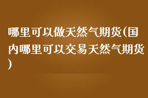 哪里可以做天然气期货(国内哪里可以交易天然气期货)