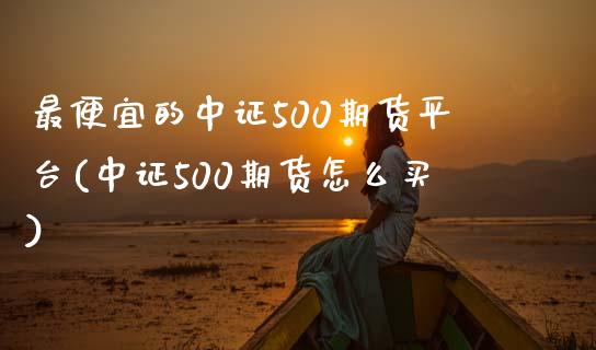 最便宜的中证500期货平台(中证500期货怎么买)