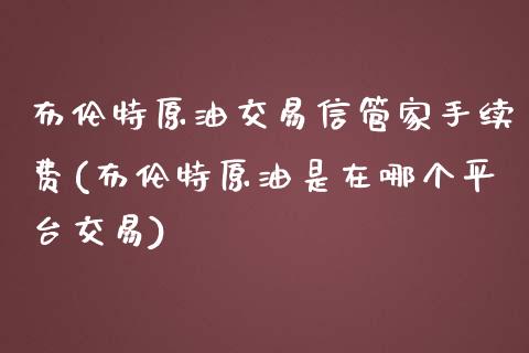 布伦特原油交易信管家手续费(布伦特原油是在哪个平台交易)