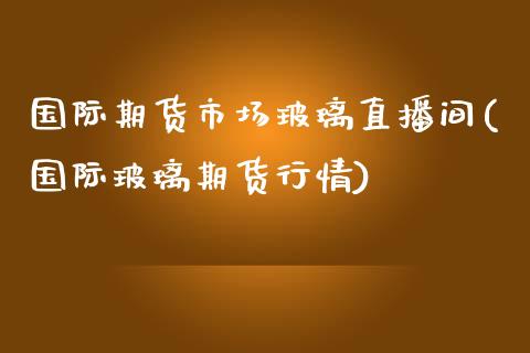 国际期货市场玻璃直播间(国际玻璃期货行情)