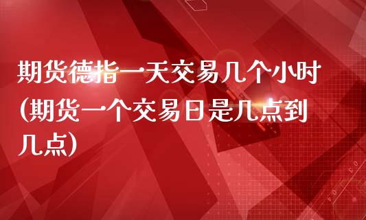 期货德指一天交易几个小时(期货一个交易日是几点到几点)