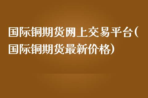 国际铜期货网上交易平台(国际铜期货最新价格)