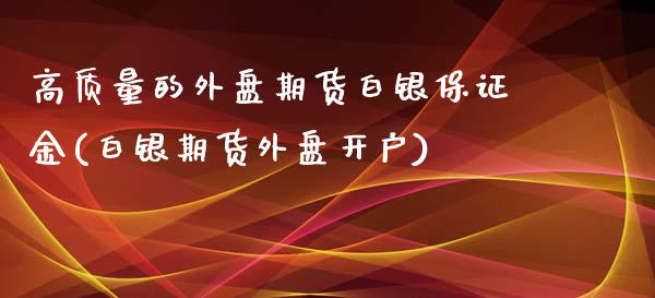 高质量的外盘期货白银保证金(白银期货外盘开户)