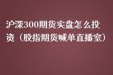 沪深300期货实盘怎么投资（股指期货喊单直播室）