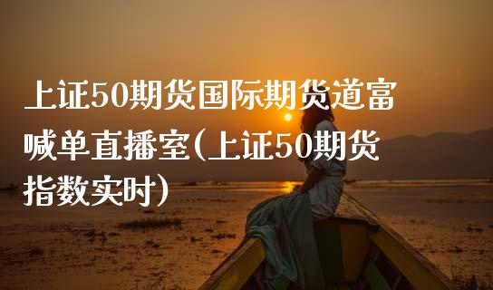 上证50期货国际期货道富喊单直播室(上证50期货指数实时)