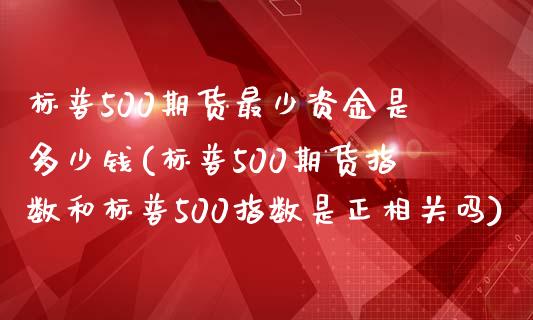 标普500期货最少资金是多少钱(标普500期货指数和标普500指数是正相关吗)