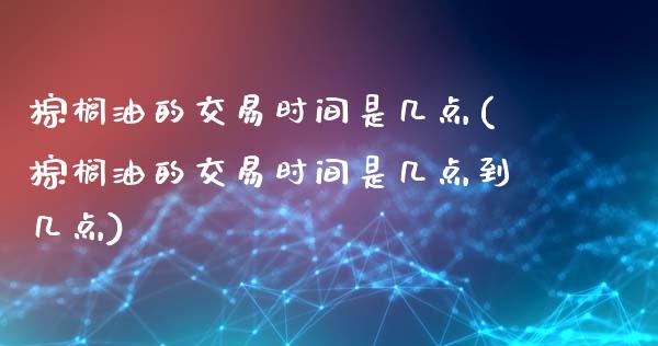 棕榈油的交易时间是几点(棕榈油的交易时间是几点到几点)