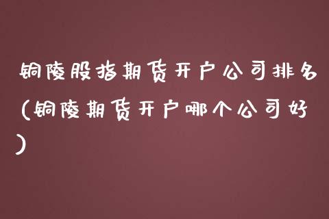 铜陵股指期货开户公司排名(铜陵期货开户哪个公司好)