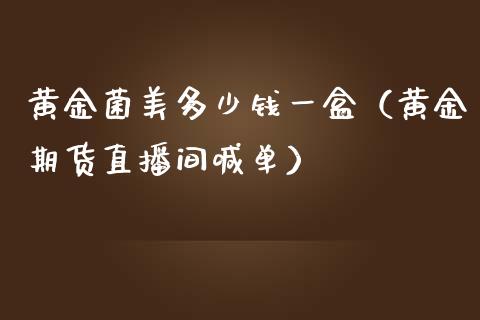 黄金菌美多少钱一盒（黄金期货直播间喊单）