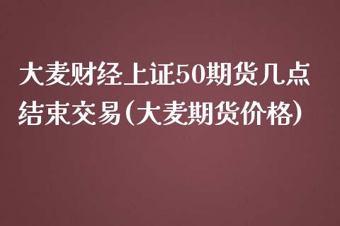 大麦财经上证50期货几点结束交易(大麦期货价格)