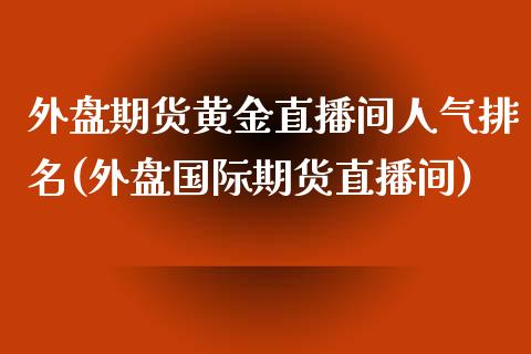 外盘期货黄金直播间人气排名(外盘国际期货直播间)