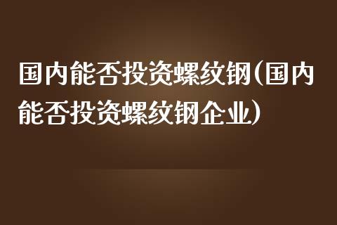 国内能否投资螺纹钢(国内能否投资螺纹钢企业)