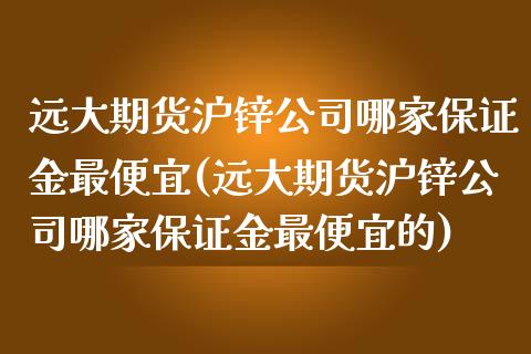 远大期货沪锌公司哪家保证金最便宜(远大期货沪锌公司哪家保证金最便宜的)