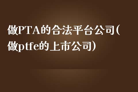 做PTA的合法平台公司(做ptfe的上市公司)