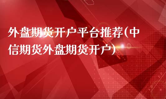 外盘期货开户平台推荐(中信期货外盘期货开户)