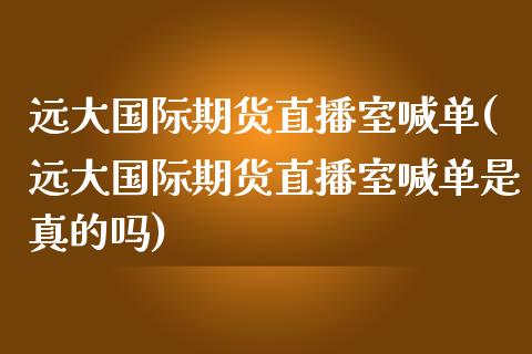 远大国际期货直播室喊单(远大国际期货直播室喊单是真的吗)