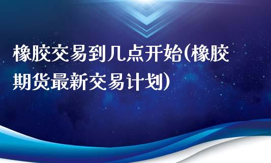 橡胶交易到几点开始(橡胶期货最新交易计划)