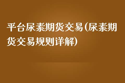 平台尿素期货交易(尿素期货交易规则详解)