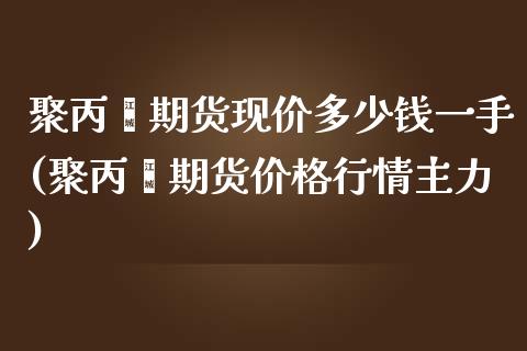 聚丙烯期货现价多少钱一手(聚丙烯期货价格行情主力)