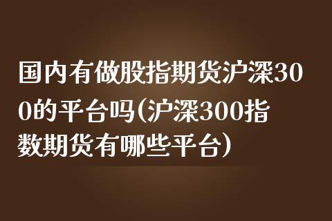 国内有做股指期货沪深300的平台吗(沪深300指数期货有哪些平台)