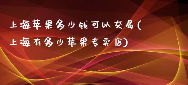 上海苹果多少钱可以交易(上海有多少苹果专卖店)