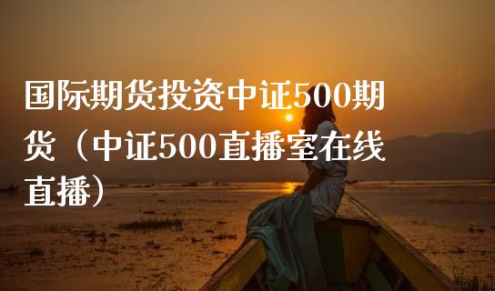 国际期货投资中证500期货（中证500直播室在线直播）